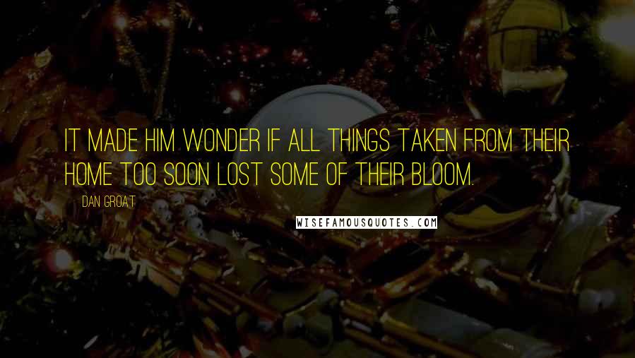 Dan Groat Quotes: It made him wonder if all things taken from their home too soon lost some of their bloom.