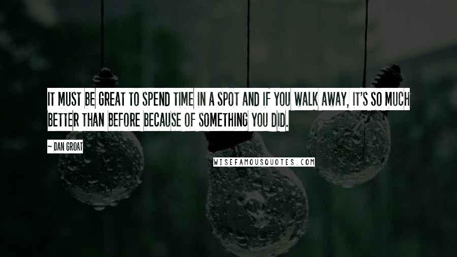 Dan Groat Quotes: It must be great to spend time in a spot and if you walk away, it's so much better than before because of something you did.