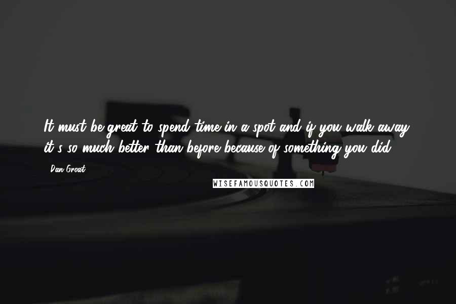 Dan Groat Quotes: It must be great to spend time in a spot and if you walk away, it's so much better than before because of something you did.