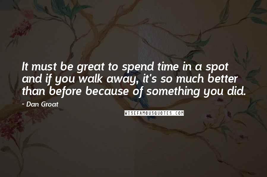 Dan Groat Quotes: It must be great to spend time in a spot and if you walk away, it's so much better than before because of something you did.