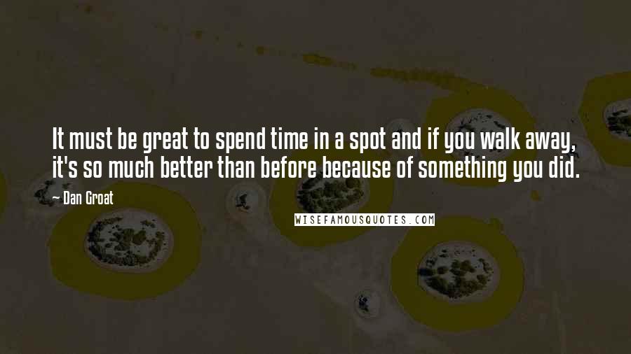 Dan Groat Quotes: It must be great to spend time in a spot and if you walk away, it's so much better than before because of something you did.