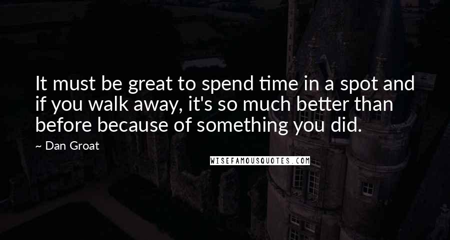 Dan Groat Quotes: It must be great to spend time in a spot and if you walk away, it's so much better than before because of something you did.
