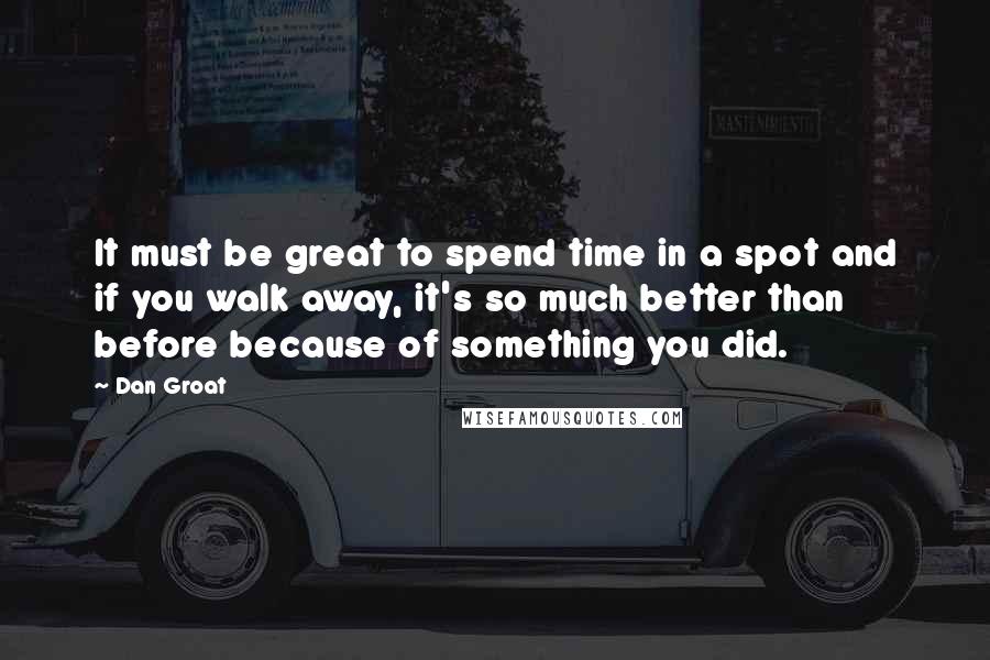 Dan Groat Quotes: It must be great to spend time in a spot and if you walk away, it's so much better than before because of something you did.