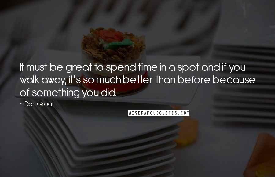 Dan Groat Quotes: It must be great to spend time in a spot and if you walk away, it's so much better than before because of something you did.