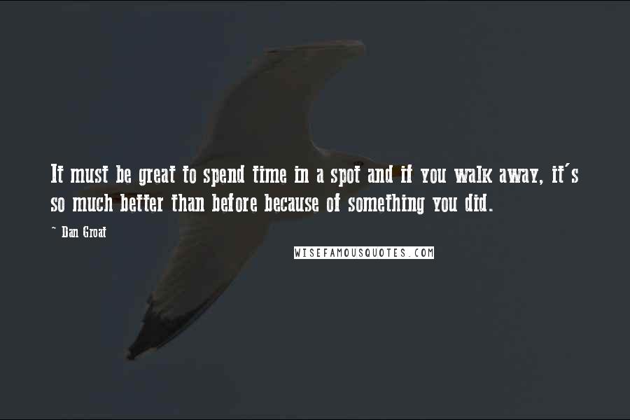 Dan Groat Quotes: It must be great to spend time in a spot and if you walk away, it's so much better than before because of something you did.