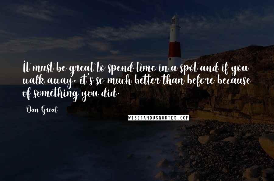 Dan Groat Quotes: It must be great to spend time in a spot and if you walk away, it's so much better than before because of something you did.