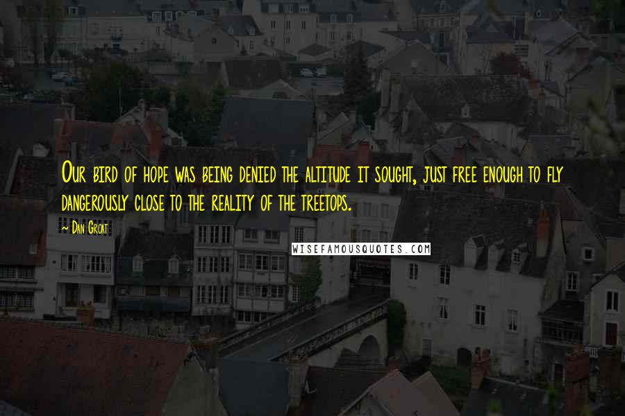 Dan Groat Quotes: Our bird of hope was being denied the altitude it sought, just free enough to fly dangerously close to the reality of the treetops.