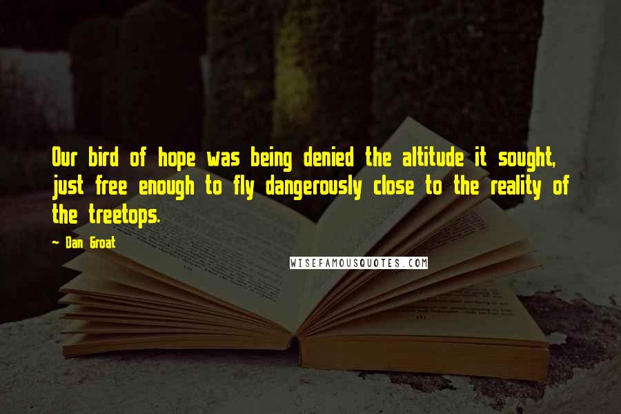 Dan Groat Quotes: Our bird of hope was being denied the altitude it sought, just free enough to fly dangerously close to the reality of the treetops.