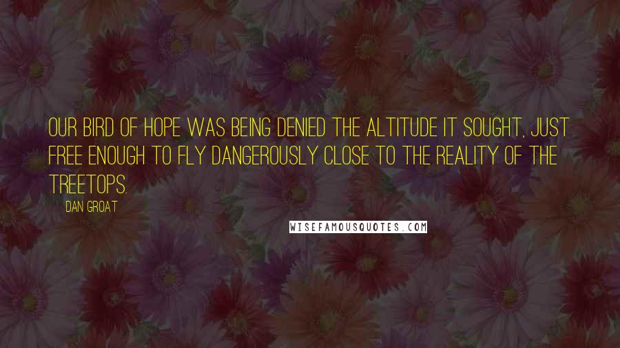 Dan Groat Quotes: Our bird of hope was being denied the altitude it sought, just free enough to fly dangerously close to the reality of the treetops.