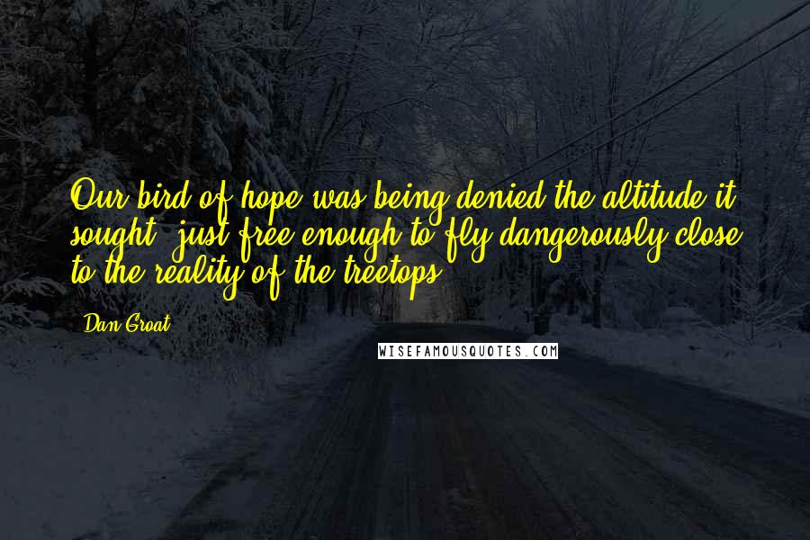 Dan Groat Quotes: Our bird of hope was being denied the altitude it sought, just free enough to fly dangerously close to the reality of the treetops.