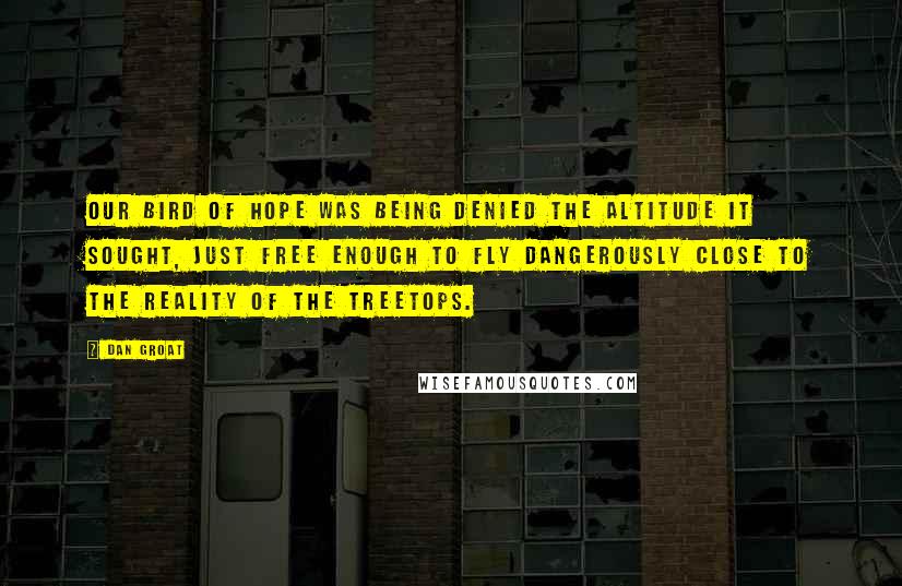 Dan Groat Quotes: Our bird of hope was being denied the altitude it sought, just free enough to fly dangerously close to the reality of the treetops.