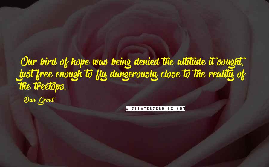 Dan Groat Quotes: Our bird of hope was being denied the altitude it sought, just free enough to fly dangerously close to the reality of the treetops.