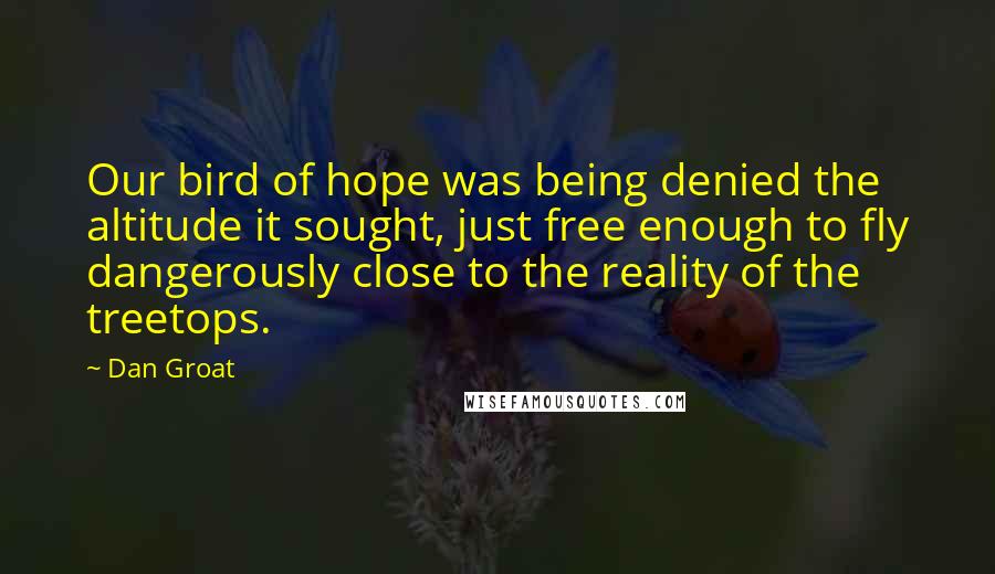 Dan Groat Quotes: Our bird of hope was being denied the altitude it sought, just free enough to fly dangerously close to the reality of the treetops.