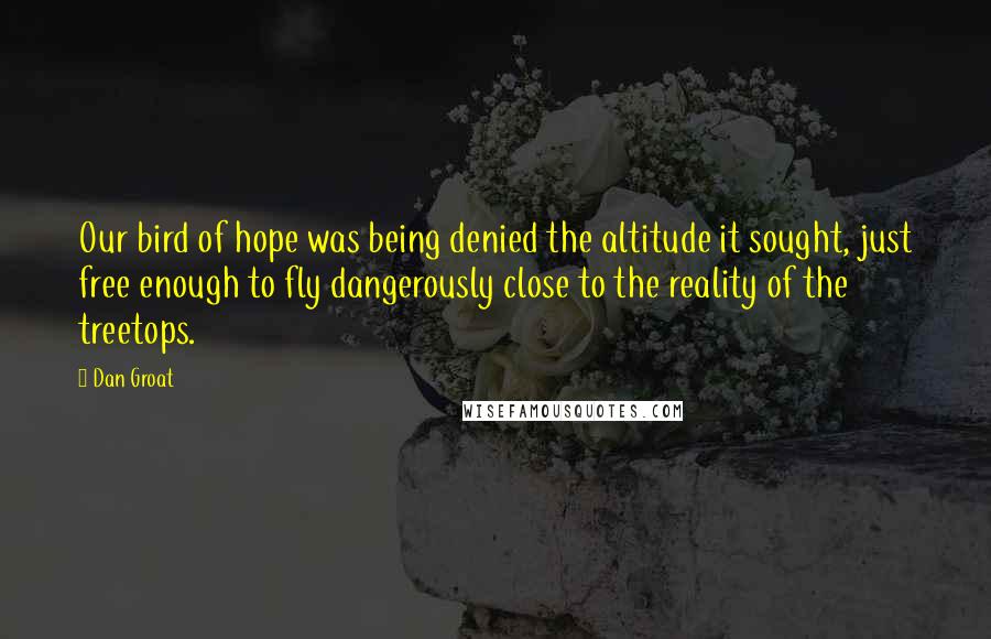 Dan Groat Quotes: Our bird of hope was being denied the altitude it sought, just free enough to fly dangerously close to the reality of the treetops.