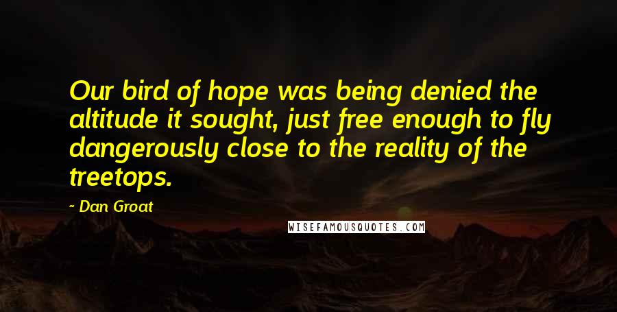 Dan Groat Quotes: Our bird of hope was being denied the altitude it sought, just free enough to fly dangerously close to the reality of the treetops.