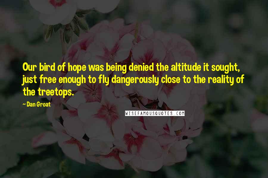 Dan Groat Quotes: Our bird of hope was being denied the altitude it sought, just free enough to fly dangerously close to the reality of the treetops.