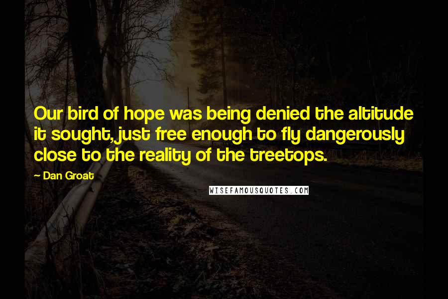 Dan Groat Quotes: Our bird of hope was being denied the altitude it sought, just free enough to fly dangerously close to the reality of the treetops.