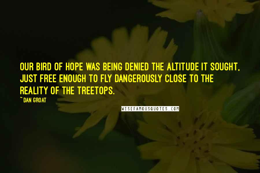 Dan Groat Quotes: Our bird of hope was being denied the altitude it sought, just free enough to fly dangerously close to the reality of the treetops.