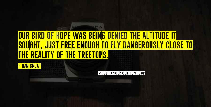 Dan Groat Quotes: Our bird of hope was being denied the altitude it sought, just free enough to fly dangerously close to the reality of the treetops.