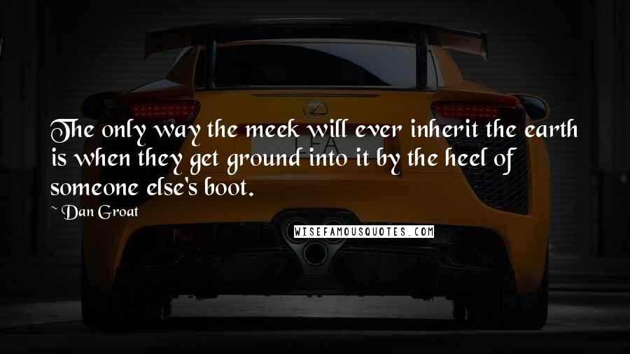 Dan Groat Quotes: The only way the meek will ever inherit the earth is when they get ground into it by the heel of someone else's boot.