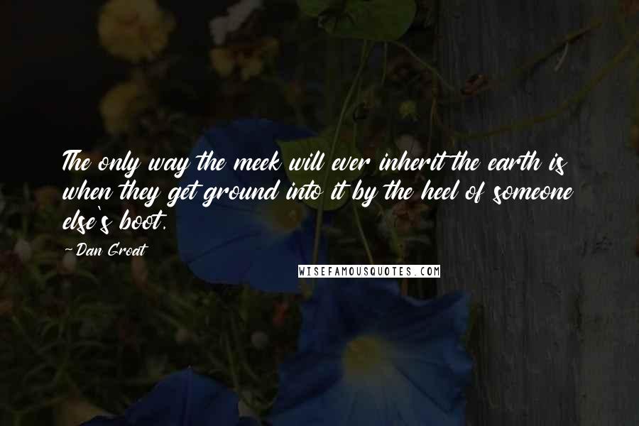 Dan Groat Quotes: The only way the meek will ever inherit the earth is when they get ground into it by the heel of someone else's boot.