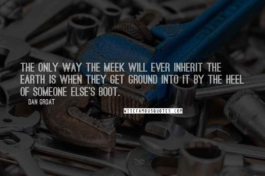 Dan Groat Quotes: The only way the meek will ever inherit the earth is when they get ground into it by the heel of someone else's boot.