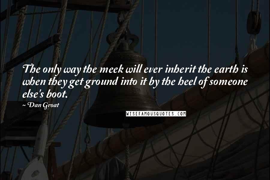 Dan Groat Quotes: The only way the meek will ever inherit the earth is when they get ground into it by the heel of someone else's boot.