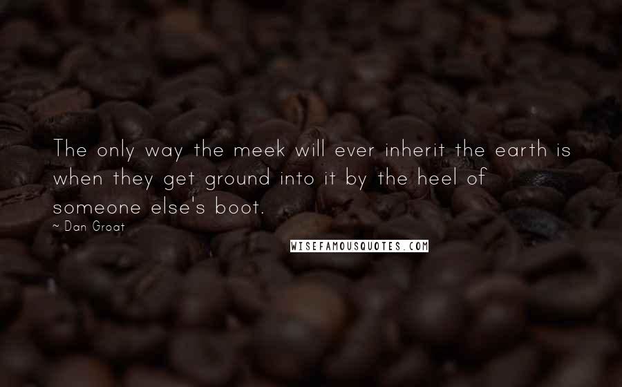 Dan Groat Quotes: The only way the meek will ever inherit the earth is when they get ground into it by the heel of someone else's boot.