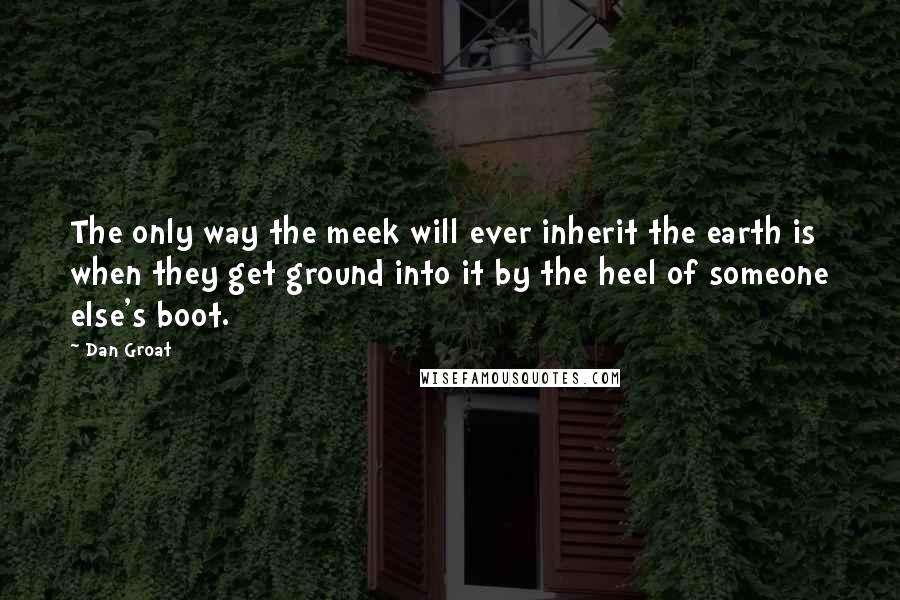 Dan Groat Quotes: The only way the meek will ever inherit the earth is when they get ground into it by the heel of someone else's boot.