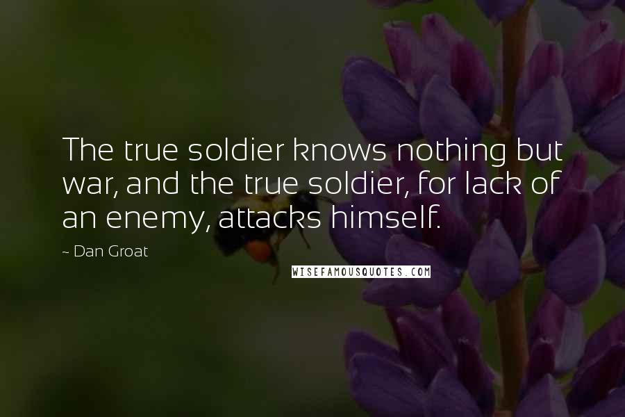 Dan Groat Quotes: The true soldier knows nothing but war, and the true soldier, for lack of an enemy, attacks himself.