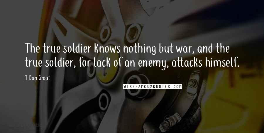 Dan Groat Quotes: The true soldier knows nothing but war, and the true soldier, for lack of an enemy, attacks himself.