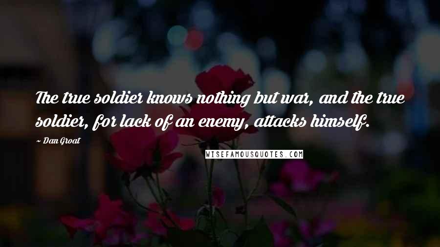 Dan Groat Quotes: The true soldier knows nothing but war, and the true soldier, for lack of an enemy, attacks himself.