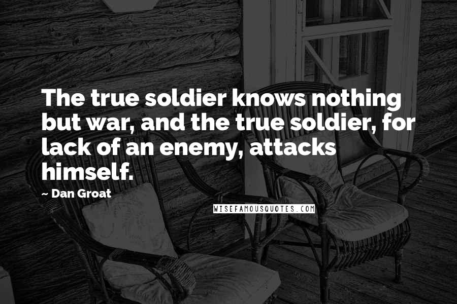 Dan Groat Quotes: The true soldier knows nothing but war, and the true soldier, for lack of an enemy, attacks himself.