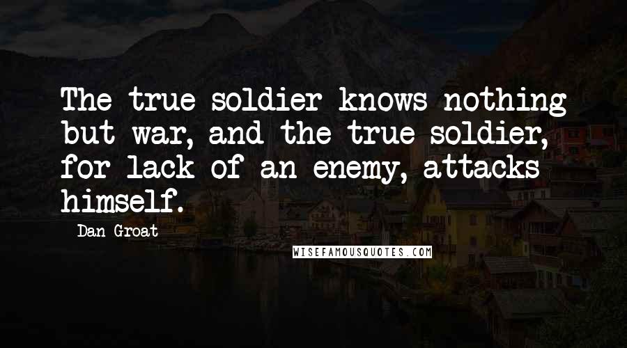 Dan Groat Quotes: The true soldier knows nothing but war, and the true soldier, for lack of an enemy, attacks himself.