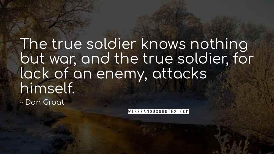 Dan Groat Quotes: The true soldier knows nothing but war, and the true soldier, for lack of an enemy, attacks himself.