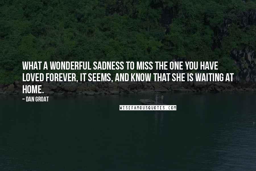 Dan Groat Quotes: What a wonderful sadness to miss the one you have loved forever, it seems, and know that she is waiting at home.