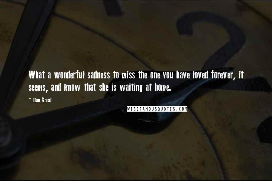 Dan Groat Quotes: What a wonderful sadness to miss the one you have loved forever, it seems, and know that she is waiting at home.