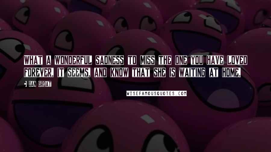 Dan Groat Quotes: What a wonderful sadness to miss the one you have loved forever, it seems, and know that she is waiting at home.