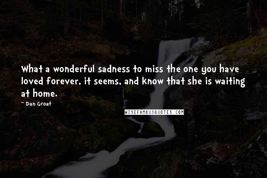 Dan Groat Quotes: What a wonderful sadness to miss the one you have loved forever, it seems, and know that she is waiting at home.