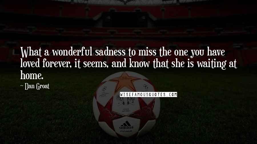 Dan Groat Quotes: What a wonderful sadness to miss the one you have loved forever, it seems, and know that she is waiting at home.