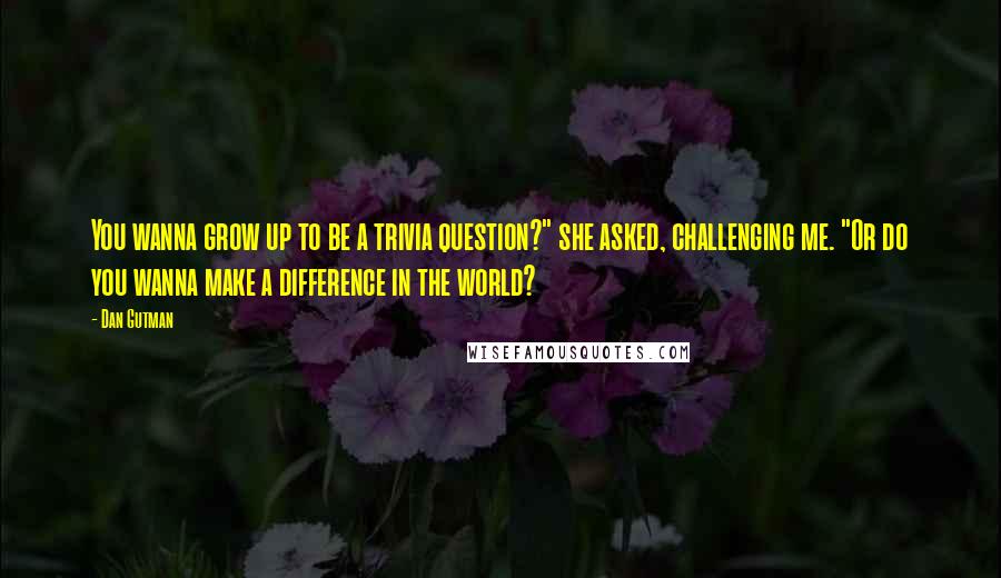 Dan Gutman Quotes: You wanna grow up to be a trivia question?" she asked, challenging me. "Or do you wanna make a difference in the world?