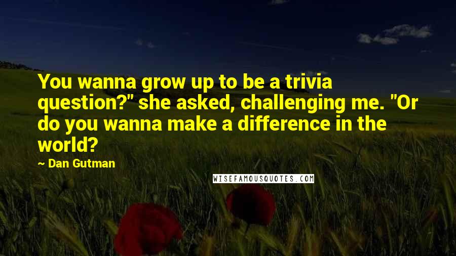 Dan Gutman Quotes: You wanna grow up to be a trivia question?" she asked, challenging me. "Or do you wanna make a difference in the world?