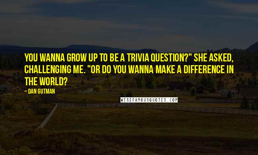 Dan Gutman Quotes: You wanna grow up to be a trivia question?" she asked, challenging me. "Or do you wanna make a difference in the world?