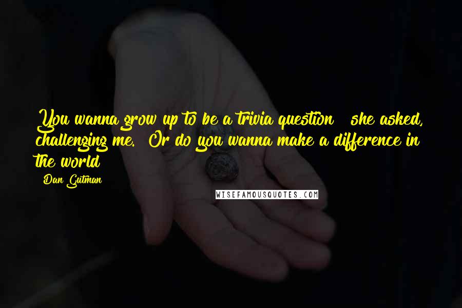 Dan Gutman Quotes: You wanna grow up to be a trivia question?" she asked, challenging me. "Or do you wanna make a difference in the world?