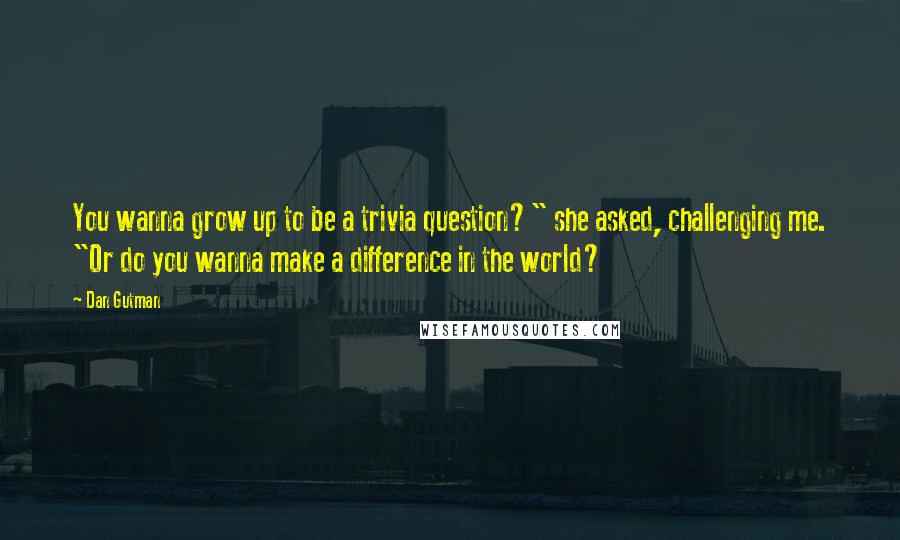 Dan Gutman Quotes: You wanna grow up to be a trivia question?" she asked, challenging me. "Or do you wanna make a difference in the world?