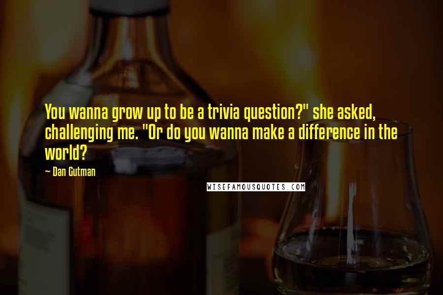 Dan Gutman Quotes: You wanna grow up to be a trivia question?" she asked, challenging me. "Or do you wanna make a difference in the world?