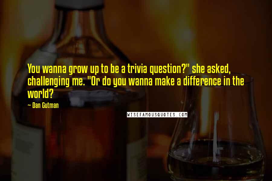 Dan Gutman Quotes: You wanna grow up to be a trivia question?" she asked, challenging me. "Or do you wanna make a difference in the world?