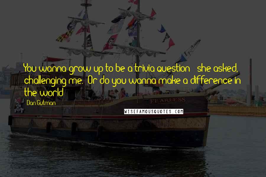 Dan Gutman Quotes: You wanna grow up to be a trivia question?" she asked, challenging me. "Or do you wanna make a difference in the world?