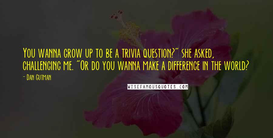 Dan Gutman Quotes: You wanna grow up to be a trivia question?" she asked, challenging me. "Or do you wanna make a difference in the world?