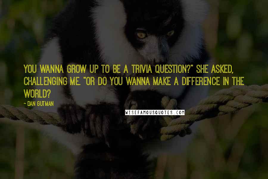 Dan Gutman Quotes: You wanna grow up to be a trivia question?" she asked, challenging me. "Or do you wanna make a difference in the world?